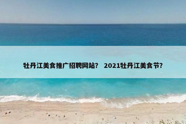 牡丹江美食推广招聘网站？ 2021牡丹江美食节？