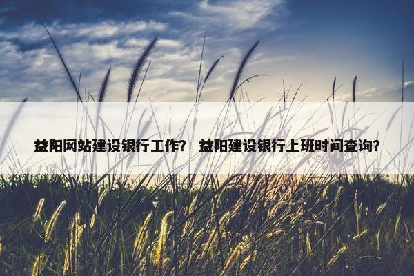 益阳网站建设银行工作？ 益阳建设银行上班时间查询？