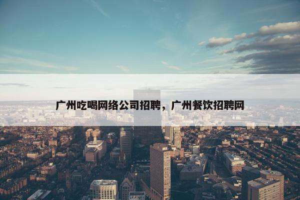 广州吃喝网络公司招聘，广州餐饮招聘网