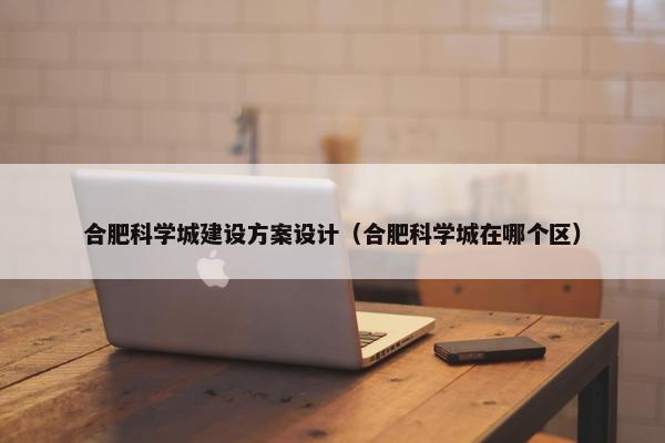 合肥科学城建设方案设计（合肥科学城在哪个区）