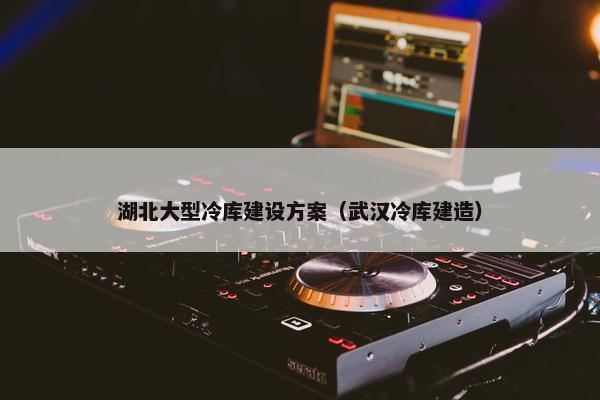 湖北大型冷库建设方案（武汉冷库建造）