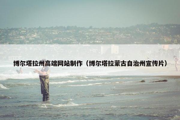 博尔塔拉州高端网站制作（博尔塔拉蒙古自治州宣传片）