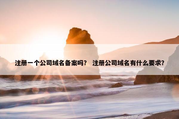 注册一个公司域名备案吗？ 注册公司域名有什么要求？