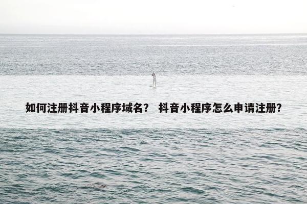 如何注册抖音小程序域名？ 抖音小程序怎么申请注册？