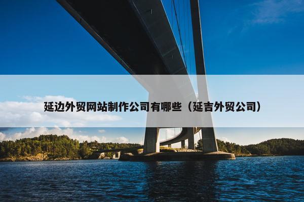 延边外贸网站制作公司有哪些（延吉外贸公司）