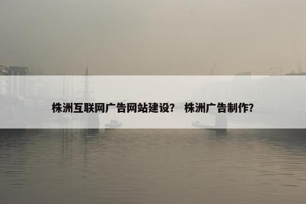 株洲互联网广告网站建设？ 株洲广告制作？