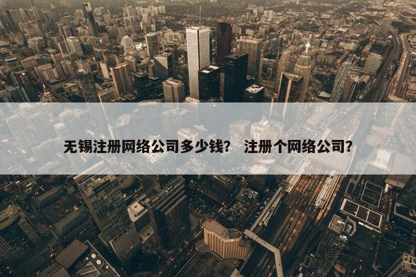 无锡注册网络公司多少钱？ 注册个网络公司？