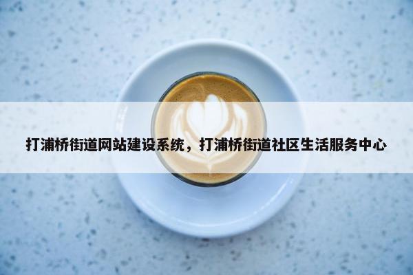 打浦桥街道网站建设系统，打浦桥街道社区生活服务中心