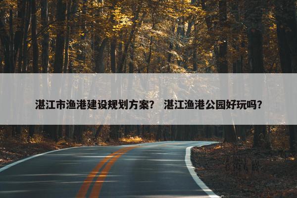 湛江市渔港建设规划方案？ 湛江渔港公园好玩吗？