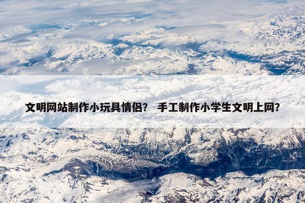 文明网站制作小玩具情侣？ 手工制作小学生文明上网？