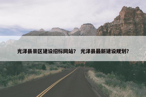 光泽县景区建设招标网站？ 光泽县最新建设规划？