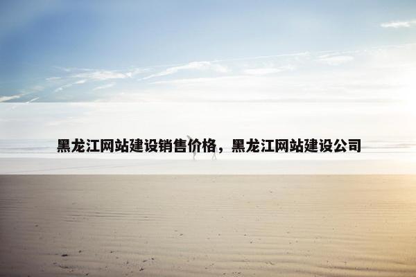 黑龙江网站建设销售价格，黑龙江网站建设公司