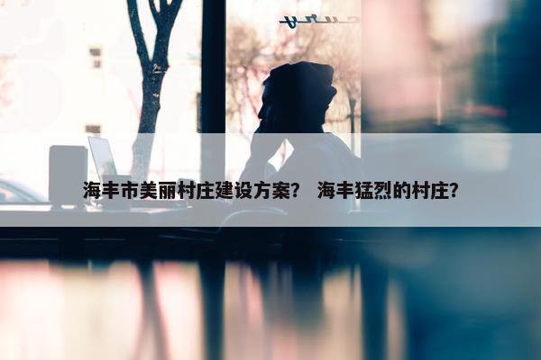 海丰市美丽村庄建设方案？ 海丰猛烈的村庄？