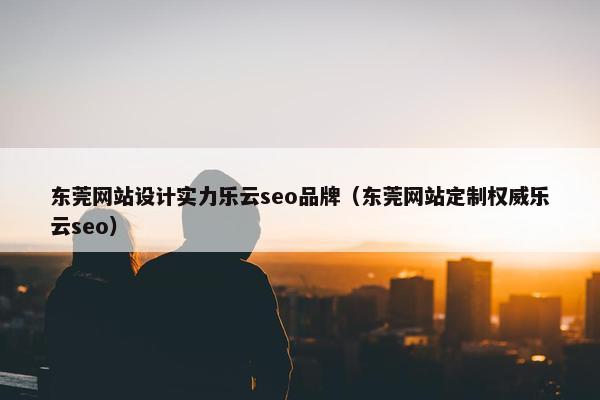 东莞网站设计实力乐云seo品牌（东莞网站定制权威乐云seo）