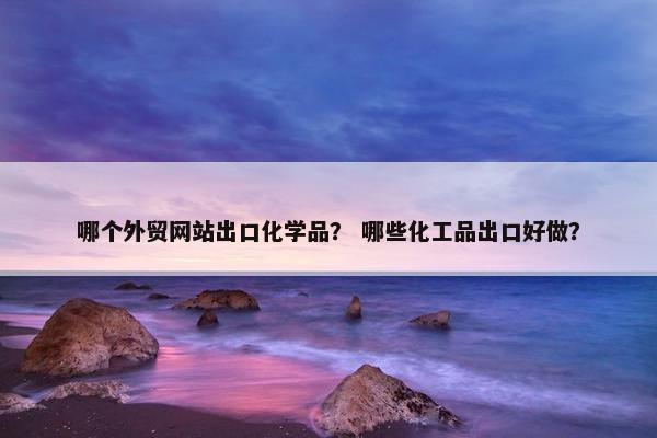 哪个外贸网站出口化学品？ 哪些化工品出口好做？