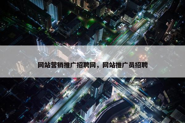 网站营销推广招聘网，网站推广员招聘