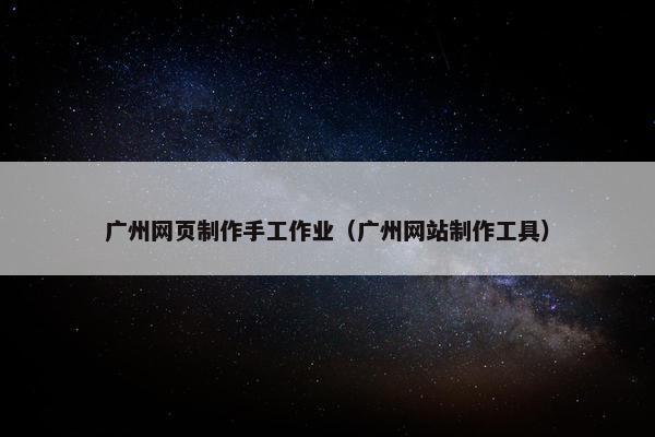 广州网页制作手工作业（广州网站制作工具）