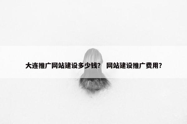 大连推广网站建设多少钱？ 网站建设推广费用？