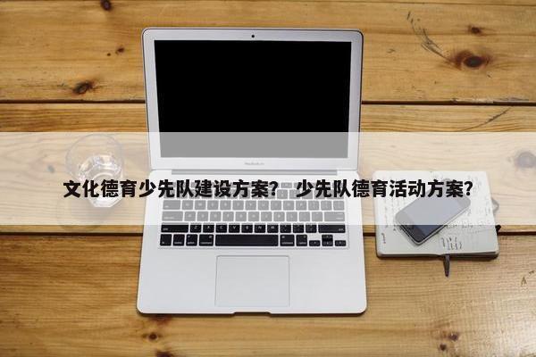 文化德育少先队建设方案？ 少先队德育活动方案？