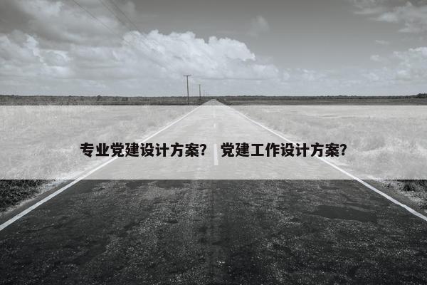 专业党建设计方案？ 党建工作设计方案？