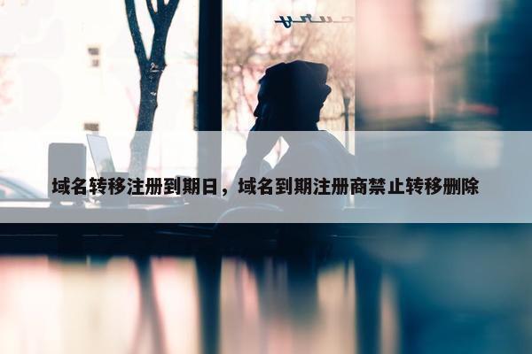 域名转移注册到期日，域名到期注册商禁止转移删除
