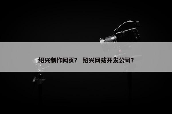 绍兴制作网页？ 绍兴网站开发公司？