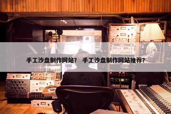 手工沙盘制作网站？ 手工沙盘制作网站推荐？