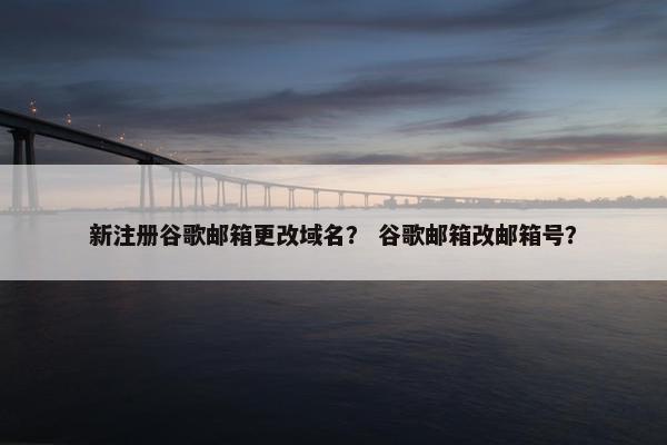 新注册谷歌邮箱更改域名？ 谷歌邮箱改邮箱号？