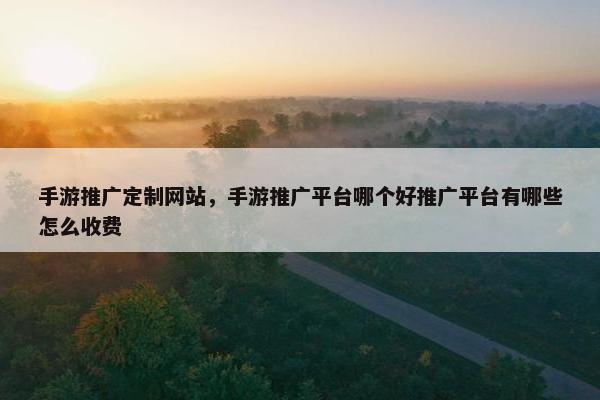 手游推广定制网站，手游推广平台哪个好推广平台有哪些怎么收费