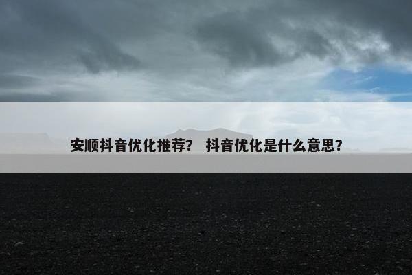 安顺抖音优化推荐？ 抖音优化是什么意思？