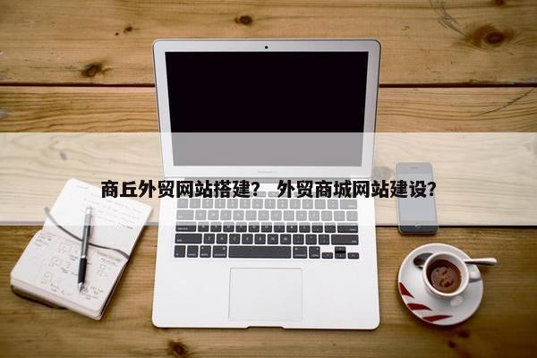 商丘外贸网站搭建？ 外贸商城网站建设？