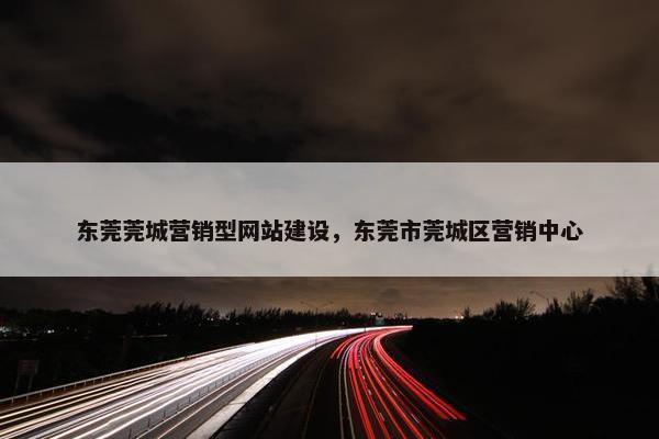 东莞莞城营销型网站建设，东莞市莞城区营销中心