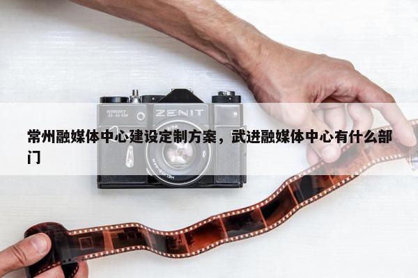 常州融媒体中心建设定制方案，武进融媒体中心有什么部门