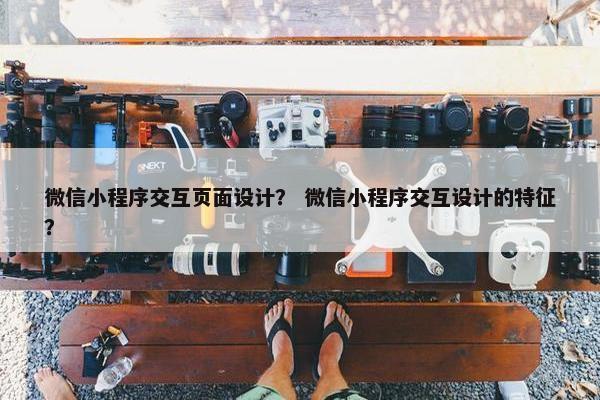 微信小程序交互页面设计？ 微信小程序交互设计的特征？