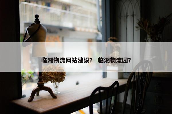 临湘物流网站建设？ 临湘物流园？