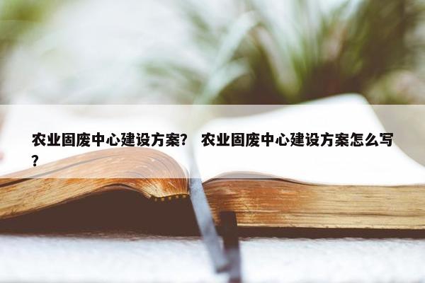 农业固废中心建设方案？ 农业固废中心建设方案怎么写？