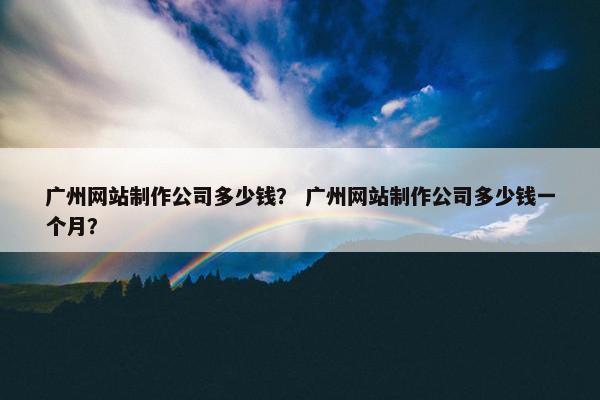 广州网站制作公司多少钱？ 广州网站制作公司多少钱一个月？