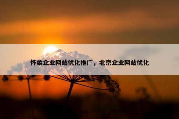 怀柔企业网站优化推广，北京企业网站优化