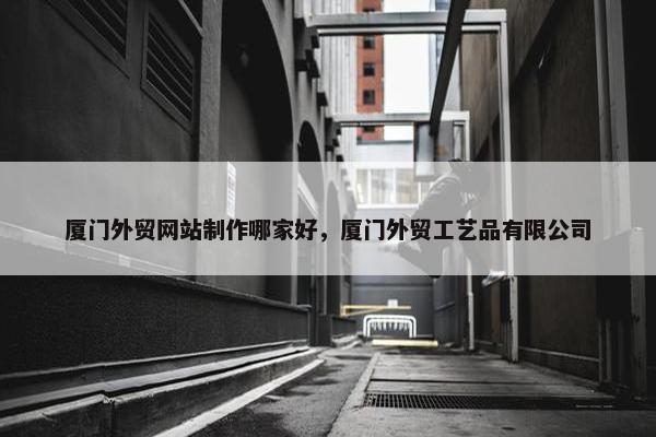 厦门外贸网站制作哪家好，厦门外贸工艺品有限公司