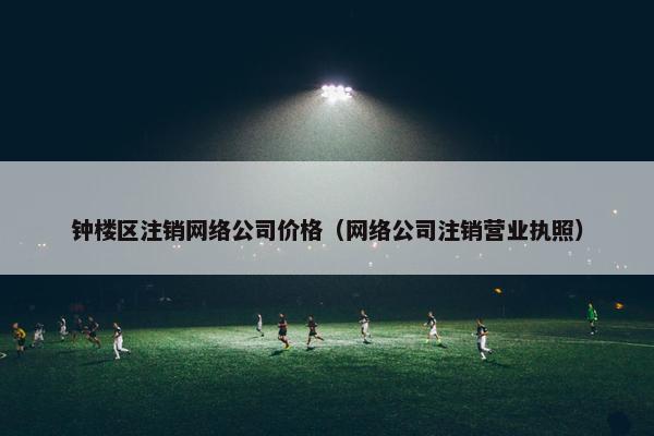 钟楼区注销网络公司价格（网络公司注销营业执照）