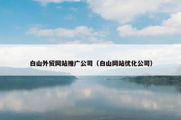 白山外贸网站推广公司（白山网站优化公司）