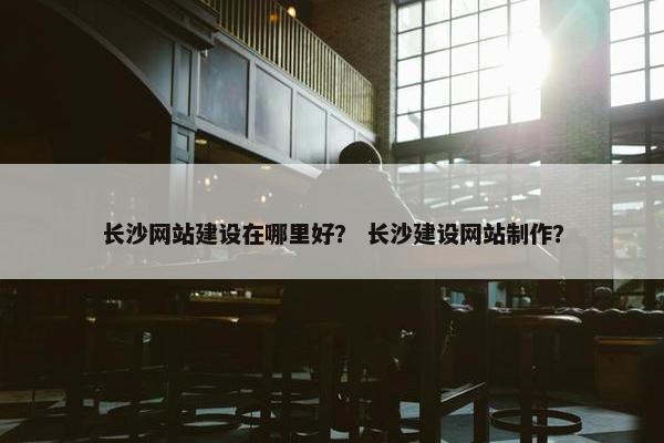 长沙网站建设在哪里好？ 长沙建设网站制作？