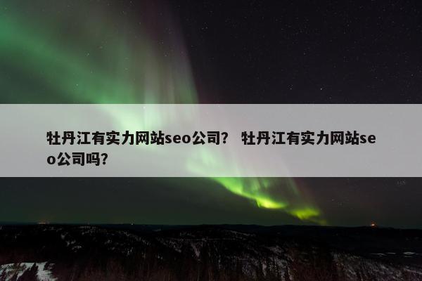 牡丹江有实力网站seo公司？ 牡丹江有实力网站seo公司吗？