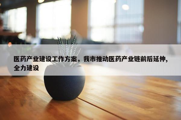 医药产业建设工作方案，我市推动医药产业链前后延伸,全力建设