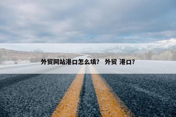 外贸网站港口怎么填？ 外贸 港口？