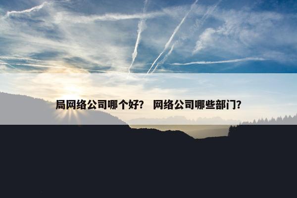 局网络公司哪个好？ 网络公司哪些部门？