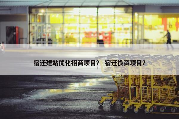 宿迁建站优化招商项目？ 宿迁投资项目？