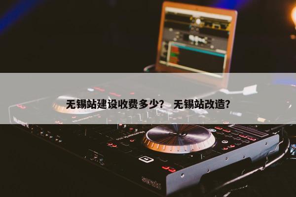 无锡站建设收费多少？ 无锡站改造？