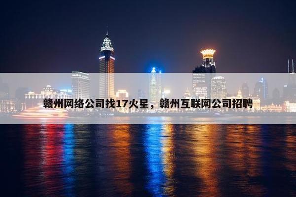 赣州网络公司找17火星，赣州互联网公司招聘