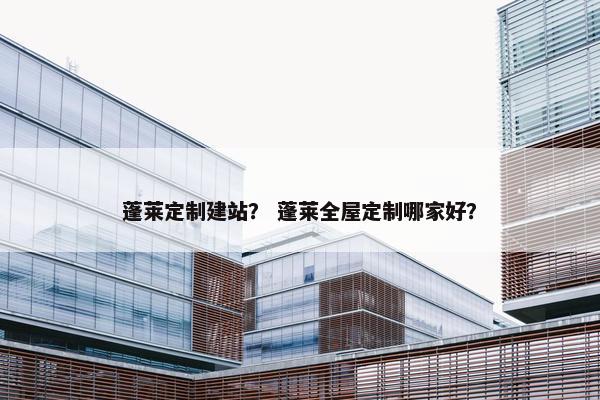 蓬莱定制建站？ 蓬莱全屋定制哪家好？